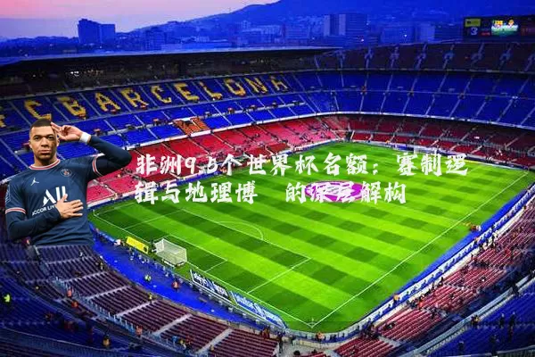 非洲9.5个世界杯名额:赛制逻辑与地理博弈的深层解构