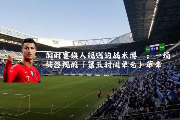加时赛换人规则的战术博弈：一场被忽视的「第五时间单元」革命